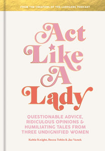 Act Like a Lady: Questionable Advice, Ridiculous Opinions, and Humiliating Tales from Three Undignified Women